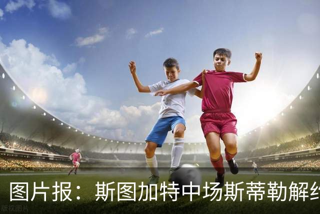 图片报：斯图加特中场斯蒂勒解约金3650万欧，球队已在寻找替代者